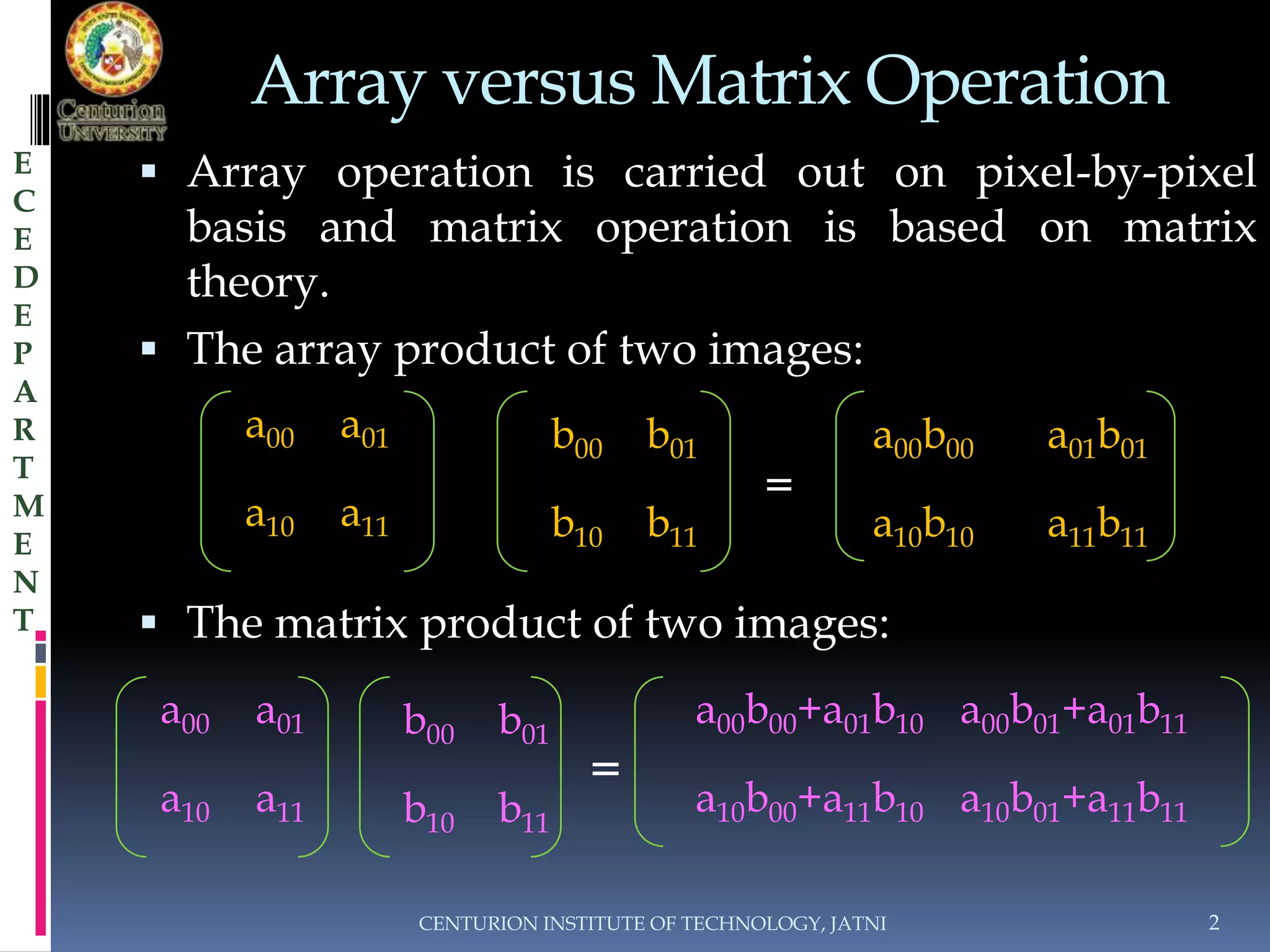 Array versus Matrix Operation 
 Array operation is carried out on pixel-by-pixel 
basis and matrix operation is based on matrix 
theory. 
 The array product of two images: 
= 
 The matrix product of two images: 
= 
CENTURION INSTITUTE OF TECHNOLOGY, JATNI 2 
E 
C 
E 
D 
E 
P 
A 
R 
T 
M 
E 
N 
T 
a00 a01 
a10 a11 
b00 b01 
b10 b11 
a00b00 a01b01 
a10b10 a11b11 
a00 a01 
a10 a11 
b00 b01 
b10 b11 
a00b00+a01b10 a00b01+a01b11 
a10b00+a11b10 a10b01+a11b11 
 