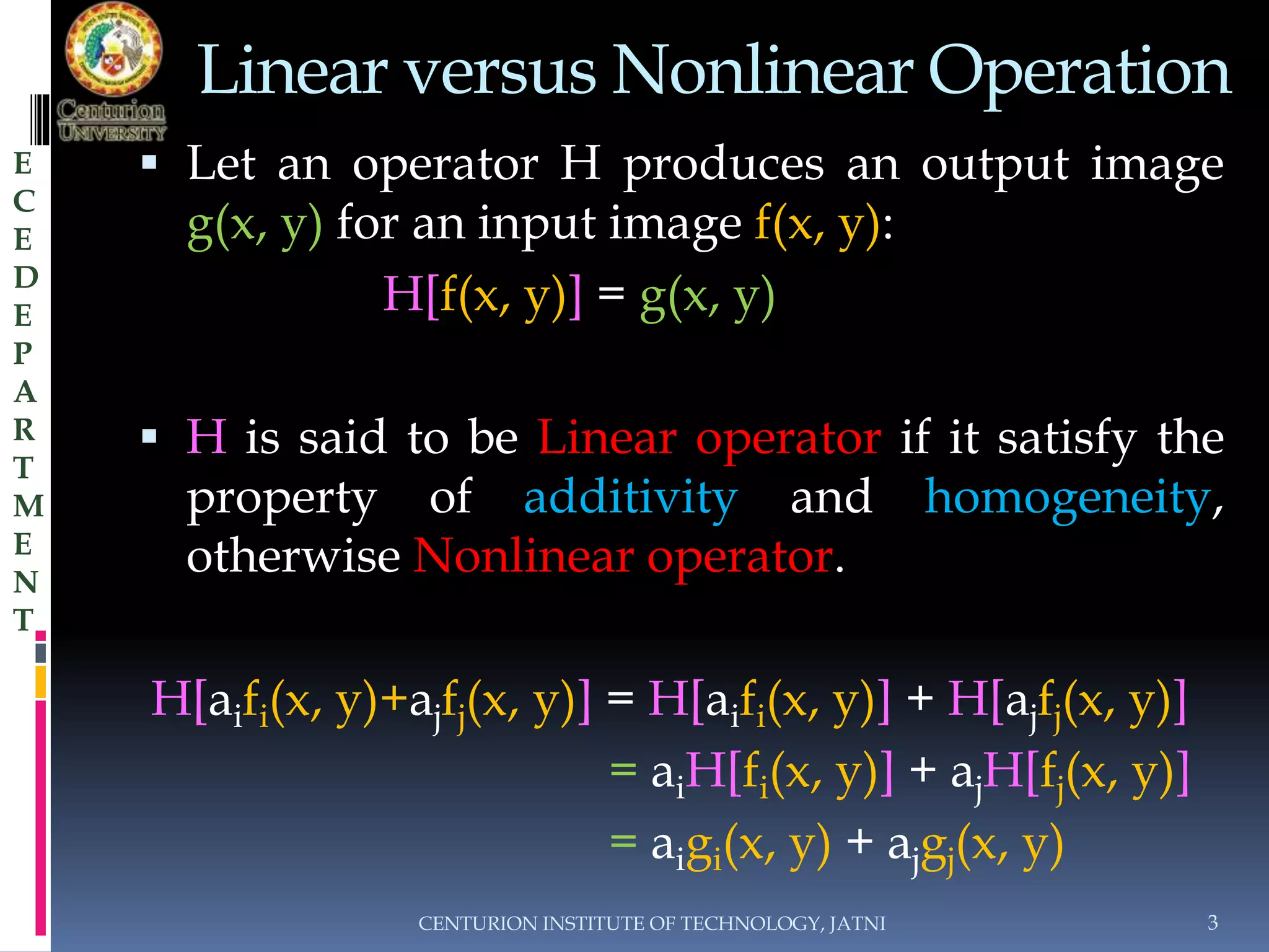 Linear versus Nonlinear Operation 
 Let an operator H produces an output image 
g(x, y) for an input image f(x, y): 
H[f(x, y)] = g(x, y) 
 H is said to be Linear operator if it satisfy the 
property of additivity and homogeneity, 
otherwise Nonlinear operator. 
H[aifi(x, y)+ajfj(x, y)] = H[aifi(x, y)] + H[ajfj(x, y)] 
= aiH[fi(x, y)] + ajH[fj(x, y)] 
= aigi(x, y) + ajgj(x, y) 
CENTURION INSTITUTE OF TECHNOLOGY, JATNI 3 
E 
C 
E 
D 
E 
P 
A 
R 
T 
M 
E 
N 
T 
 