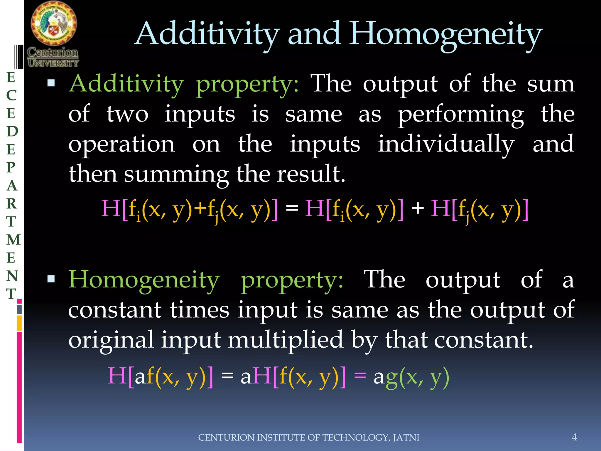 Additivity and Homogeneity 
 Additivity property: The output of the sum 
of two inputs is same as performing the 
operation on the inputs individually and 
then summing the result. 
H[fi(x, y)+fj(x, y)] = H[fi(x, y)] + H[fj(x, y)] 
 Homogeneity property: The output of a 
constant times input is same as the output of 
original input multiplied by that constant. 
H[af(x, y)] = aH[f(x, y)] = ag(x, y) 
CENTURION INSTITUTE OF TECHNOLOGY, JATNI 4 
E 
C 
E 
D 
E 
P 
A 
R 
T 
M 
E 
N 
T 
 