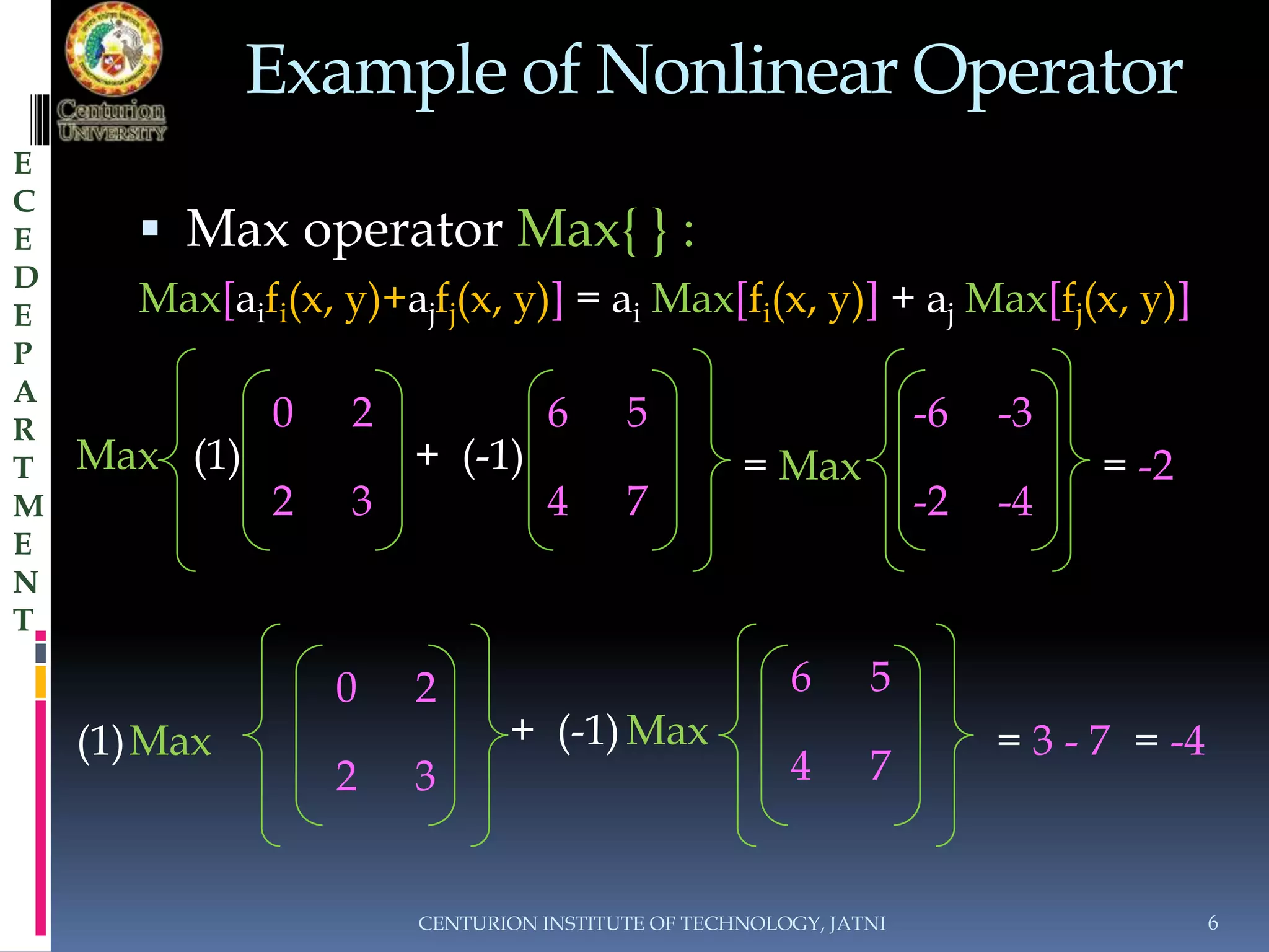 Example of Nonlinear Operator 
 Max operator Max{ } : 
Max[aifi(x, y)+ajfj(x, y)] = ai Max[fi(x, y)] + aj Max[fj(x, y)] 
(1) = Max 
0 2 
(1) Max = 3 - 7 = -4 
CENTURION INSTITUTE OF TECHNOLOGY, JATNI 6 
E 
C 
E 
D 
E 
P 
A 
R 
T 
M 
E 
N 
T 
0 2 
Max + (-1) 
2 3 
6 5 
4 7 
-6 -3 
-2 -4 
= -2 
Max + (-1) 
2 3 
6 5 
4 7 
 
