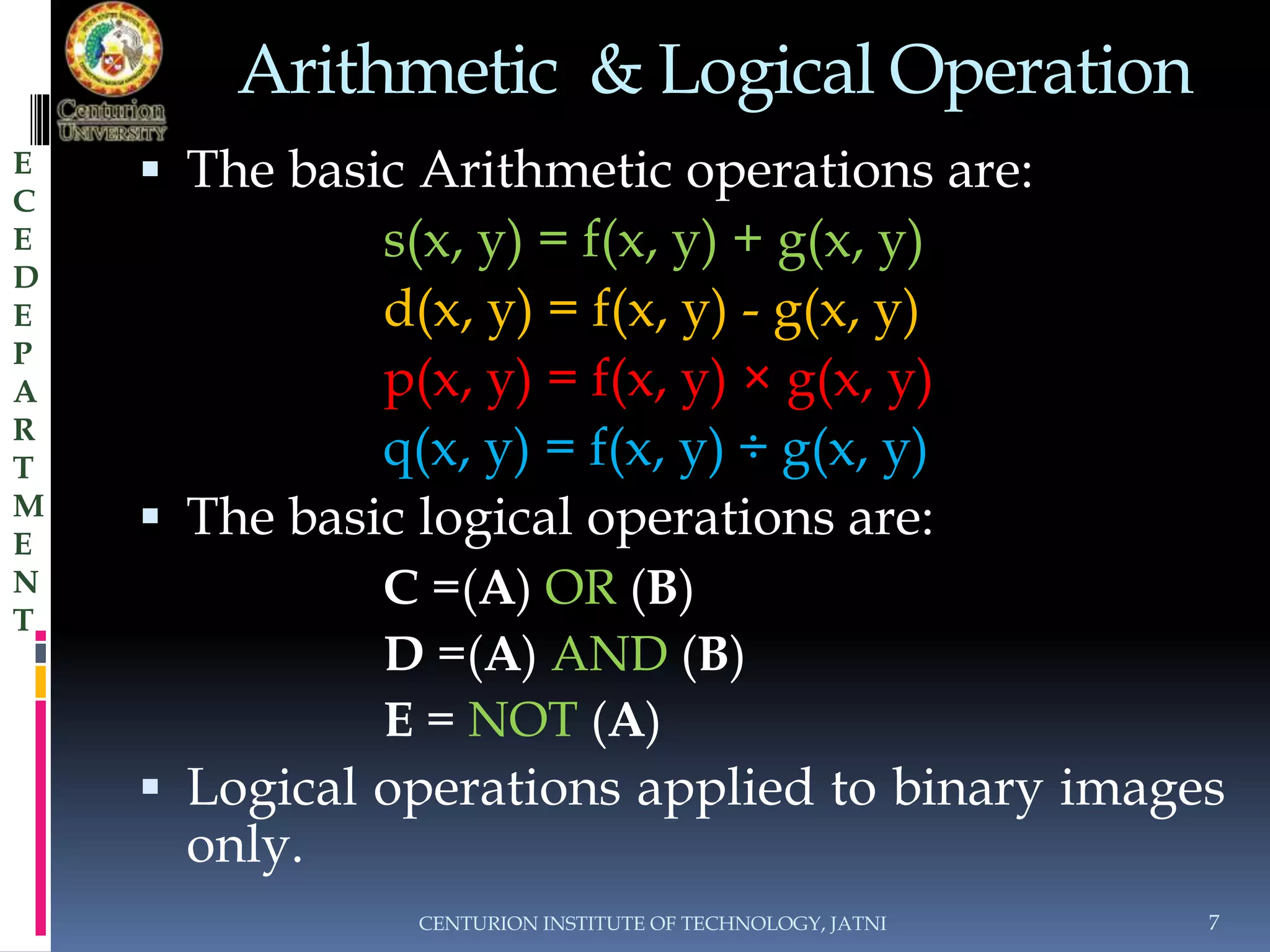 Arithmetic & Logical Operation 
 The basic Arithmetic operations are: 
s(x, y) = f(x, y) + g(x, y) 
d(x, y) = f(x, y) - g(x, y) 
p(x, y) = f(x, y) × g(x, y) 
q(x, y) = f(x, y) ÷ g(x, y) 
 The basic logical operations are: 
C =(A) OR (B) 
D =(A) AND (B) 
E = NOT (A) 
 Logical operations applied to binary images 
only. 
CENTURION INSTITUTE OF TECHNOLOGY, JATNI 7 
E 
C 
E 
D 
E 
P 
A 
R 
T 
M 
E 
N 
T 
 