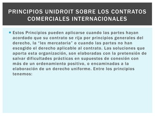  Estos Principios pueden aplicarse cuando las partes hayan
acordado que su contrato se rija por principios generales del
derecho, la “lex mercatoria” o cuando las partes no han
escogido el derecho aplicable al contrato. Las soluciones que
aporta esta organización, son elaboradas con la pretensión de
salvar dificultades prácticas en supuestos de conexión con
más de un ordenamiento positivo, o encaminadas a la
elaboración de un derecho uniforme. Entre los principios
tenemos:
PRINCIPIOS UNIDROIT SOBRE LOS CONTRATOS
COMERCIALES INTERNACIONALES
 