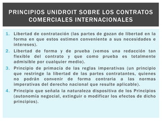 1. Libertad de contratación (las partes de gozan de libertad en la
forma en que estos estimen conveniente a sus necesidades e
intereses).
2. Libertad de forma y de prueba (vemos una redacción tan
flexible del contrato y que como prueba es totalmente
admisible por cualquier medio).
3. Principio de primacía de las reglas imperativas (un principio
que restringe la libertad de las partes contratantes, quienes
no podrán convenir de forma contraria a las normas
imperativas del derecho nacional que resulte aplicable).
4. Principio que señala la naturaleza dispositiva de los Principios
(autonomía negocial, extinguir o modificar los efectos de dicho
principios).
PRINCIPIOS UNIDROIT SOBRE LOS CONTRATOS
COMERCIALES INTERNACIONALES
 