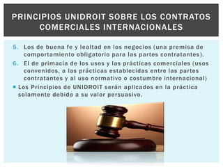 5. Los de buena fe y lealtad en los negocios (una premisa de
comportamiento obligatorio para las partes contratantes).
6. El de primacía de los usos y las prácticas comerciales (usos
convenidos, a las prácticas establecidas entre las partes
contratantes y al uso normativo o costumbre internacional)
 Los Principios de UNIDROIT serán aplicados en la práctica
solamente debido a su valor persuasivo.
PRINCIPIOS UNIDROIT SOBRE LOS CONTRATOS
COMERCIALES INTERNACIONALES
 