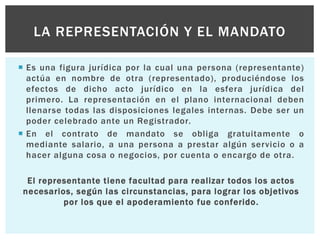  Es una figura jurídica por la cual una persona (representante)
actúa en nombre de otra (representado), produciéndose los
efectos de dicho acto jurídico en la esfera jurídica del
primero. La representación en el plano internacional deben
llenarse todas las disposiciones legales internas. Debe ser un
poder celebrado ante un Registrador.
 En el contrato de mandato se obliga gratuitamente o
mediante salario, a una persona a prestar algún servicio o a
hacer alguna cosa o negocios, por cuenta o encargo de otra.
El representante tiene facultad para realizar todos los actos
necesarios, según las circunstancias, para lograr los objetivos
por los que el apoderamiento fue conferido.
LA REPRESENTACIÓN Y EL MANDATO
 