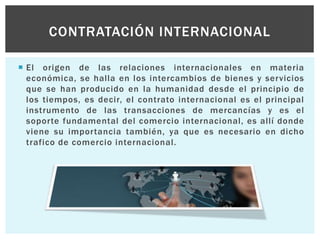  El origen de las relaciones internacionales en materia
económica, se halla en los intercambios de bienes y servicios
que se han producido en la humanidad desde el principio de
los tiempos, es decir, el contrato internacional es el principal
instrumento de las transacciones de mercancías y es el
soporte fundamental del comercio internacional, es allí donde
viene su importancia también, ya que es necesario en dicho
trafico de comercio internacional.
CONTRATACIÓN INTERNACIONAL
 