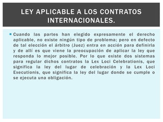  Cuando las partes han elegido expresamente el derecho
aplicable, no existe ningún tipo de problema; pero en defecto
de tal elección el árbitro (Juez) entra en acción para definirla
y de allí es que viene la preocupación de aplicar la ley que
responda lo mejor posible. Por lo que existe dos sistemas
para regular dichos contratos la Lex Loci Celebrationis, que
significa la ley del lugar de celebración y la Lex Loci
Executionis, que significa la ley del lugar donde se cumple o
se ejecuta una obligación.
LEY APLICABLE A LOS CONTRATOS
INTERNACIONALES.
 