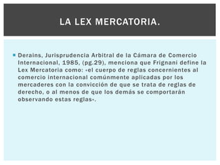  Derains, Jurisprudencia Arbitral de la Cámara de Comercio
Internacional, 1985, (pg.29), menciona que Frignani define la
Lex Mercatoria como: «el cuerpo de reglas concernientes al
comercio internacional comúnmente aplicadas por los
mercaderes con la convicción de que se trata de reglas de
derecho, o al menos de que los demás se comportarán
observando estas reglas».
LA LEX MERCATORIA.
 