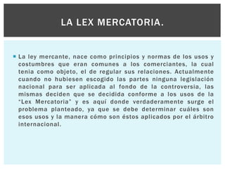  La ley mercante, nace como principios y normas de los usos y
costumbres que eran comunes a los comerciantes, la cual
tenia como objeto, el de regular sus relaciones. Actualmente
cuando no hubiesen escogido las partes ninguna legislación
nacional para ser aplicada al fondo de la controversia, las
mismas deciden que se decidida conforme a los usos de la
“Lex Mercatoria” y es aquí donde verdaderamente surge el
problema planteado, ya que se debe determinar cuáles son
esos usos y la manera cómo son éstos aplicados por el árbitro
internacional.
LA LEX MERCATORIA.
 