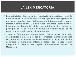  Los principios generales del comercio internacional (son la
base de toda la relación contractual, que son consagrados en
particular por los usos del comercio internacional y por el
Derecho Internacional”. Entre ellos podemos mencionar el
Principio de Buena fe, deber de minimizar los daños, el
principio de la acción de contrato no cumplido) se puede
resolver ese conflicto con dicho principio.
 Usos y Costumbres comerciales, (estos usos han sido
establecidos en las relaciones de comercio internacional para
ser tomados en cuenta en la realización y desarrollo de los
contratos comerciales internacionales) los juecez están
obligados a respetar las reglas fundamentales de la Lex
Mercatoria.
LA LEX MERCATORIA.
 
