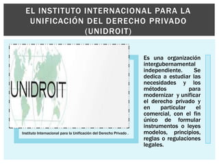 Instituto Internacional para la Unificación del Derecho Privado .
Es una organización
intergubernamental
independiente. Se
dedica a estudiar las
necesidades y los
métodos para
modernizar y unificar
el derecho privado y
en particular el
comercial, con el fin
único de formular
instrumentos o leyes
modelos, principios,
reglas o regulaciones
legales.
EL INSTITUTO INTERNACIONAL PARA LA
UNIFICACIÓN DEL DERECHO PRIVADO
(UNIDROIT)
 