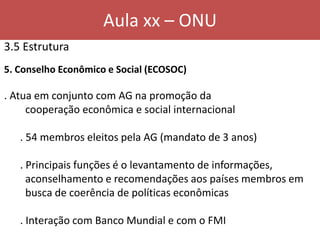 Aula xx – ONU
3.5 Estrutura
5. Conselho Econômico e Social (ECOSOC)
. Atua em conjunto com AG na promoção da
cooperação econômica e social internacional
. 54 membros eleitos pela AG (mandato de 3 anos)
. Principais funções é o levantamento de informações,
aconselhamento e recomendações aos países membros em
busca de coerência de políticas econômicas
. Interação com Banco Mundial e com o FMI
 