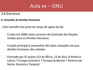 Aula xx – ONU
3.6 Estrutura
6. Conselho de Direitos Humanos
. Este conselho faz parte do corpo de apoio da AG
. Criado em 2006 como sucessor da Comissão das Nações
Unidas para os Direitos Humanos
. Função principal é aconselhar AG sobre situações em que
direitos humanos são violados
. Formado por 47 países (13 da África, 13 da Ásia, 8 América
Latina, 7 Europa oriental e 7 Europa Ocidental + América do
Norte, Oceania e Turquia)
 