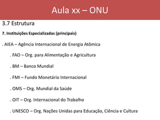 Aula xx – ONU
3.7 Estrutura
7. Instituições Especializadas (principais)
. AIEA – Agência Internacional de Energia Atômica
. FAO – Org. para Alimentação e Agricultura
. BM – Banco Mundial
. FMI – Fundo Monetário Internacional
. OMS – Org. Mundial da Saúde
. OIT – Org. Internacional do Trabalho
. UNESCO – Org. Nações Unidas para Educação, Ciência e Cultura
 