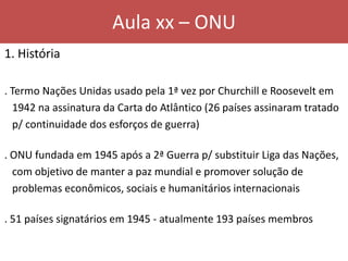 Aula xx – ONU
1. História
. Termo Nações Unidas usado pela 1ª vez por Churchill e Roosevelt em
1942 na assinatura da Carta do Atlântico (26 países assinaram tratado
p/ continuidade dos esforços de guerra)
. ONU fundada em 1945 após a 2ª Guerra p/ substituir Liga das Nações,
com objetivo de manter a paz mundial e promover solução de
problemas econômicos, sociais e humanitários internacionais
. 51 países signatários em 1945 - atualmente 193 países membros
 