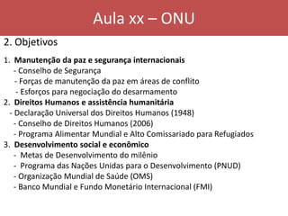 Aula xx – ONU
2. Objetivos
1. Manutenção da paz e segurança internacionais
- Conselho de Segurança
- Forças de manutenção da paz em áreas de conflito
- Esforços para negociação do desarmamento
2. Direitos Humanos e assistência humanitária
- Declaração Universal dos Direitos Humanos (1948)
- Conselho de Direitos Humanos (2006)
- Programa Alimentar Mundial e Alto Comissariado para Refugiados
3. Desenvolvimento social e econômico
- Metas de Desenvolvimento do milênio
- Programa das Nações Unidas para o Desenvolvimento (PNUD)
- Organização Mundial de Saúde (OMS)
- Banco Mundial e Fundo Monetário Internacional (FMI)
 