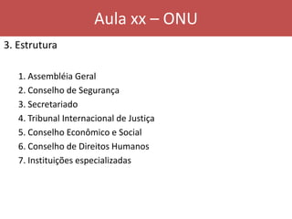 Aula xx – ONU
3. Estrutura
1. Assembléia Geral
2. Conselho de Segurança
3. Secretariado
4. Tribunal Internacional de Justiça
5. Conselho Econômico e Social
6. Conselho de Direitos Humanos
7. Instituições especializadas
 