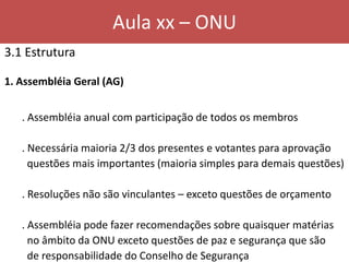 Aula xx – ONU
3.1 Estrutura
1. Assembléia Geral (AG)
. Assembléia anual com participação de todos os membros
. Necessária maioria 2/3 dos presentes e votantes para aprovação
questões mais importantes (maioria simples para demais questões)
. Resoluções não são vinculantes – exceto questões de orçamento
. Assembléia pode fazer recomendações sobre quaisquer matérias
no âmbito da ONU exceto questões de paz e segurança que são
de responsabilidade do Conselho de Segurança
 