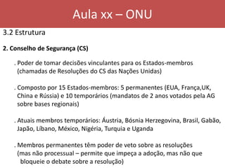 Aula xx – ONU
3.2 Estrutura
2. Conselho de Segurança (CS)
. Poder de tomar decisões vinculantes para os Estados-membros
(chamadas de Resoluções do CS das Nações Unidas)
. Composto por 15 Estados-membros: 5 permanentes (EUA, França,UK,
China e Rússia) e 10 temporários (mandatos de 2 anos votados pela AG
sobre bases regionais)
. Atuais membros temporários: Áustria, Bósnia Herzegovina, Brasil, Gabão,
Japão, Líbano, México, Nigéria, Turquia e Uganda
. Membros permanentes têm poder de veto sobre as resoluções
(mas não processual – permite que impeça a adoção, mas não que
bloqueie o debate sobre a resolução)
 