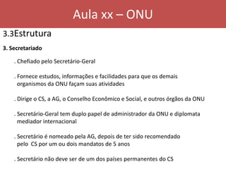 Aula xx – ONU
3.3Estrutura
3. Secretariado
. Chefiado pelo Secretário-Geral
. Fornece estudos, informações e facilidades para que os demais
organismos da ONU façam suas atividades
. Dirige o CS, a AG, o Conselho Econômico e Social, e outros órgãos da ONU
. Secretário-Geral tem duplo papel de administrador da ONU e diplomata
mediador internacional
. Secretário é nomeado pela AG, depois de ter sido recomendado
pelo CS por um ou dois mandatos de 5 anos
. Secretário não deve ser de um dos países permanentes do CS
 
