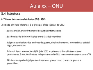 Aula xx – ONU
3.4 Estrutura
4. Tribunal Internacional de Justiça (TIJ) - 1945
. Sediado em Haia (Holanda) é o principal órgão judicial da ONU
. Sucessor da Corte Permanente de Justiça Internacional
. Sua finalidade é dirimir litígios entre Estados-membros
. Julga casos relacionados a crimes de guerra, direitos humanos, interferência estatal
ilegal, entre outros
. Tribunal Penal Internacional (TPI) de 2002 – primeiro tribunal internacional
permanente é funcionalmente independente da ONU mas atua em conjunto com TIJ
. TPI é encarregado de julgar os crimes mais graves como crimes de guerra e
genocídios
 
