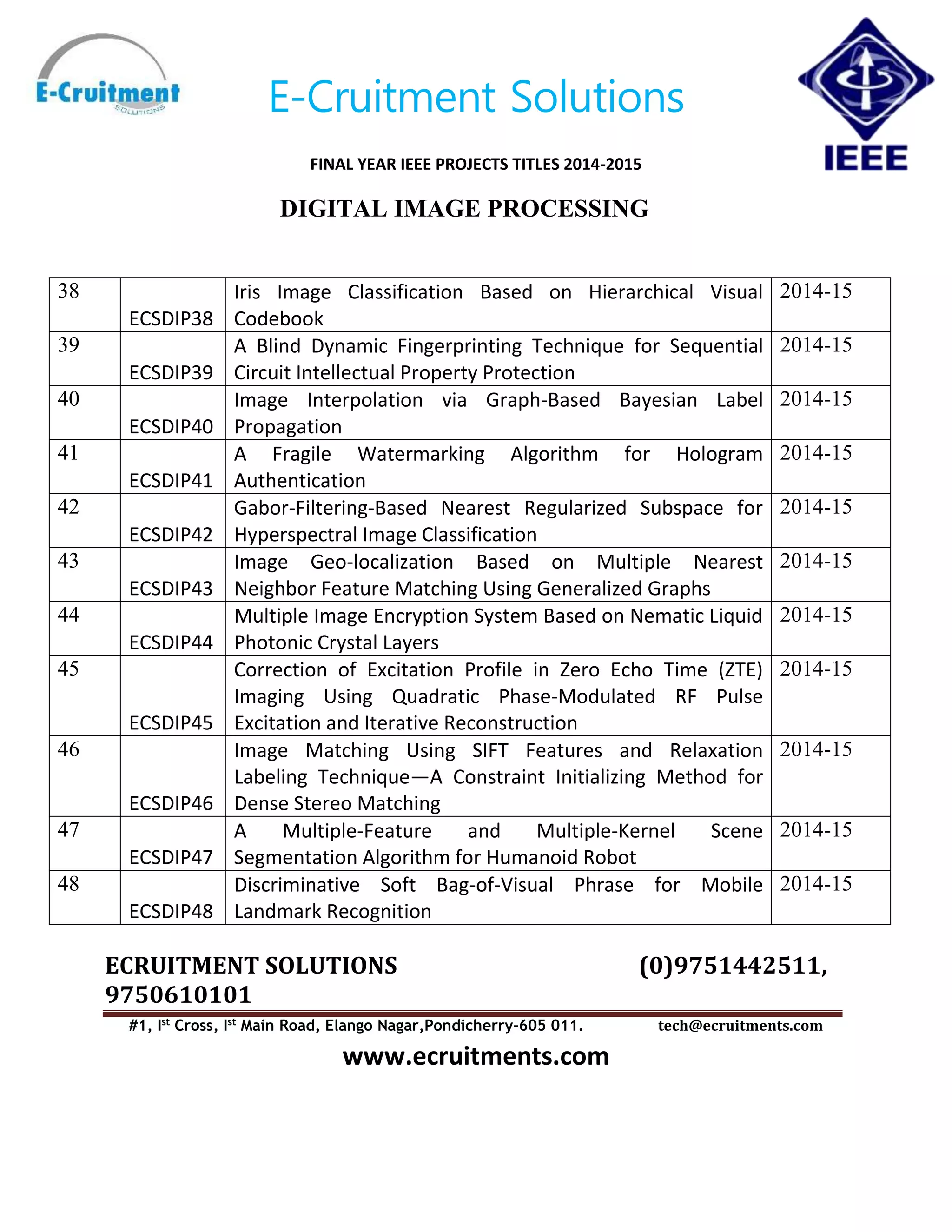 E-Cruitment Solutions
FINAL YEAR IEEE PROJECTS TITLES 2014-2015
DIGITAL IMAGE PROCESSING
ECRUITMENT SOLUTIONS (0)9751442511,
9750610101
#1, Ist
Cross, Ist
Main Road, Elango Nagar,Pondicherry-605 011. tech@ecruitments.com
www.ecruitments.com
38
ECSDIP38
Iris Image Classification Based on Hierarchical Visual
Codebook
2014-15
39
ECSDIP39
A Blind Dynamic Fingerprinting Technique for Sequential
Circuit Intellectual Property Protection
2014-15
40
ECSDIP40
Image Interpolation via Graph-Based Bayesian Label
Propagation
2014-15
41
ECSDIP41
A Fragile Watermarking Algorithm for Hologram
Authentication
2014-15
42
ECSDIP42
Gabor-Filtering-Based Nearest Regularized Subspace for
Hyperspectral Image Classification
2014-15
43
ECSDIP43
Image Geo-localization Based on Multiple Nearest
Neighbor Feature Matching Using Generalized Graphs
2014-15
44
ECSDIP44
Multiple Image Encryption System Based on Nematic Liquid
Photonic Crystal Layers
2014-15
45
ECSDIP45
Correction of Excitation Profile in Zero Echo Time (ZTE)
Imaging Using Quadratic Phase-Modulated RF Pulse
Excitation and Iterative Reconstruction
2014-15
46
ECSDIP46
Image Matching Using SIFT Features and Relaxation
Labeling Technique—A Constraint Initializing Method for
Dense Stereo Matching
2014-15
47
ECSDIP47
A Multiple-Feature and Multiple-Kernel Scene
Segmentation Algorithm for Humanoid Robot
2014-15
48
ECSDIP48
Discriminative Soft Bag-of-Visual Phrase for Mobile
Landmark Recognition
2014-15
 