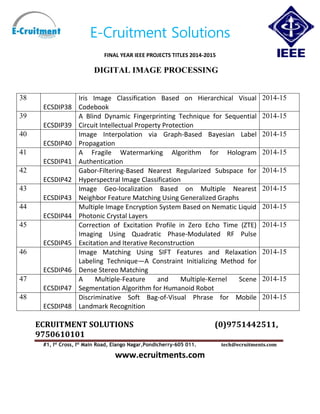 E-Cruitment Solutions
FINAL YEAR IEEE PROJECTS TITLES 2014-2015
DIGITAL IMAGE PROCESSING
ECRUITMENT SOLUTIONS (0)9751442511,
9750610101
#1, Ist
Cross, Ist
Main Road, Elango Nagar,Pondicherry-605 011. tech@ecruitments.com
www.ecruitments.com
38
ECSDIP38
Iris Image Classification Based on Hierarchical Visual
Codebook
2014-15
39
ECSDIP39
A Blind Dynamic Fingerprinting Technique for Sequential
Circuit Intellectual Property Protection
2014-15
40
ECSDIP40
Image Interpolation via Graph-Based Bayesian Label
Propagation
2014-15
41
ECSDIP41
A Fragile Watermarking Algorithm for Hologram
Authentication
2014-15
42
ECSDIP42
Gabor-Filtering-Based Nearest Regularized Subspace for
Hyperspectral Image Classification
2014-15
43
ECSDIP43
Image Geo-localization Based on Multiple Nearest
Neighbor Feature Matching Using Generalized Graphs
2014-15
44
ECSDIP44
Multiple Image Encryption System Based on Nematic Liquid
Photonic Crystal Layers
2014-15
45
ECSDIP45
Correction of Excitation Profile in Zero Echo Time (ZTE)
Imaging Using Quadratic Phase-Modulated RF Pulse
Excitation and Iterative Reconstruction
2014-15
46
ECSDIP46
Image Matching Using SIFT Features and Relaxation
Labeling Technique—A Constraint Initializing Method for
Dense Stereo Matching
2014-15
47
ECSDIP47
A Multiple-Feature and Multiple-Kernel Scene
Segmentation Algorithm for Humanoid Robot
2014-15
48
ECSDIP48
Discriminative Soft Bag-of-Visual Phrase for Mobile
Landmark Recognition
2014-15
 