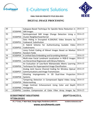 E-Cruitment Solutions
FINAL YEAR IEEE PROJECTS TITLES 2014-2015
DIGITAL IMAGE PROCESSING
ECRUITMENT SOLUTIONS (0)9751442511,
9750610101
#1, Ist
Cross, Ist
Main Road, Elango Nagar,Pondicherry-605 011. tech@ecruitments.com
www.ecruitments.com
49
ECSDIP49
Subspace-Based Technique for Speckle Noise Reduction in
SAR Images
2014-15
50
ECSDIP50
Semisupervised SAR Image Change Detection Using a
Cluster-Neighborhood Kernel
2014-15
51
ECSDIP51
Data Hiding in Encrypted H.264/AVC Video Streams by
Codeword Substitution
2014-15
52
ECSDIP52
A Hybrid Scheme for Authenticating Scalable Video
Codestreams
2014-15
53
ECSDIP53
Lossy Cutset Coding of Bilevel Images Based on Markov
Random Fields
2014-15
54 ECSDIP54 A Unified Data Embedding and Scrambling Method 2014-15
55
ECSDIP55
Multi-view Facial Landmark Localization in RGB-D Images
via Hierarchical Regression with Binary Patterns
2014-15
56
ECSDIP56
An Evaluation of Low-Rank Mahalanobis Metric Learning
Techniques for Hyperspectral Image Classification
2014-15
57
ECSDIP57
Analog Joint Source Channel Coding for Wireless Optical
Communications and Image Transmission
2014-15
58
ECSDIP58
Ghosting Impingements in 3D Dual-View Projection
Systems
2014-15
59
ECSDIP59
Tampering Detection in Compressed Digital Video Using
Watermarking
2014-15
60
ECSDIP60
Image Contrast Enhancement Using Color and Depth
Histograms
2014-15
61 ECSDIP61 Lossless Compression of Color Filter Array Images by 2014-15
 