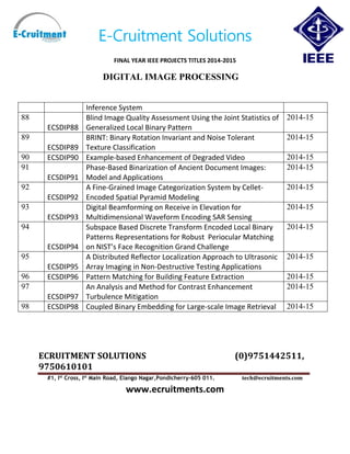 E-Cruitment Solutions
FINAL YEAR IEEE PROJECTS TITLES 2014-2015
DIGITAL IMAGE PROCESSING
ECRUITMENT SOLUTIONS (0)9751442511,
9750610101
#1, Ist
Cross, Ist
Main Road, Elango Nagar,Pondicherry-605 011. tech@ecruitments.com
www.ecruitments.com
Inference System
88
ECSDIP88
Blind Image Quality Assessment Using the Joint Statistics of
Generalized Local Binary Pattern
2014-15
89
ECSDIP89
BRINT: Binary Rotation Invariant and Noise Tolerant
Texture Classification
2014-15
90 ECSDIP90 Example-based Enhancement of Degraded Video 2014-15
91
ECSDIP91
Phase-Based Binarization of Ancient Document Images:
Model and Applications
2014-15
92
ECSDIP92
A Fine-Grained Image Categorization System by Cellet-
Encoded Spatial Pyramid Modeling
2014-15
93
ECSDIP93
Digital Beamforming on Receive in Elevation for
Multidimensional Waveform Encoding SAR Sensing
2014-15
94
ECSDIP94
Subspace Based Discrete Transform Encoded Local Binary
Patterns Representations for Robust Periocular Matching
on NIST’s Face Recognition Grand Challenge
2014-15
95
ECSDIP95
A Distributed Reflector Localization Approach to Ultrasonic
Array Imaging in Non-Destructive Testing Applications
2014-15
96 ECSDIP96 Pattern Matching for Building Feature Extraction 2014-15
97
ECSDIP97
An Analysis and Method for Contrast Enhancement
Turbulence Mitigation
2014-15
98 ECSDIP98 Coupled Binary Embedding for Large-scale Image Retrieval 2014-15
 
