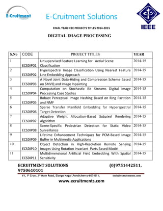 E-Cruitment Solutions
FINAL YEAR IEEE PROJECTS TITLES 2014-2015
DIGITAL IMAGE PROCESSING
ECRUITMENT SOLUTIONS (0)9751442511,
9750610101
#1, Ist
Cross, Ist
Main Road, Elango Nagar,Pondicherry-605 011. tech@ecruitments.com
www.ecruitments.com
S.No CODE PROJECT TITLES YEAR
1
ECSDIP01
Unsupervised Feature Learning for Aerial Scene
Classification
2014-15
2
ECSDIP02
Hyperspectral Image Classification Using Nearest Feature
Line Embedding Approach
2014-15
3
ECSDIP03
A Novel Joint Data-Hiding and Compression Scheme Based
on SMVQ and Image Inpainting
2014-15
4
ECSDIP04
Computation on Stochastic Bit Streams Digital Image
Processing Case Studies
2014-15
5
ECSDIP05
Robust Perceptual Image Hashing Based on Ring Partition
and NMF
2014-15
6
ECSDIP06
Sparse Transfer Manifold Embedding for Hyperspectral
Target Detection
2014-15
7
ECSDIP07
Adaptive Weight Allocation-Based Subpixel Rendering
Algorithm
2014-15
8
ECSDIP08
Scene-Specific Pedestrian Detection for Static Video
Surveillance
2014-15
9
ECSDIP09
Lifetime Enhancement Techniques for PCM-Based Image
Buffer in Multimedia Applications
2014-15
10
ECSDIP10
Object Detection in High-Resolution Remote Sensing
Images Using Rotation Invariant Parts Based Model
2014-15
11
ECSDIP11
Multidimensional Artificial Field Embedding With Spatial
Sensitivity
2014-15
 