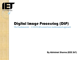 Digital Image Processing (DIP)
The Fundamentals - A MATLAB assisted non-mathematical approach




                                    By Abhishek Sharma (EEE 2k7)
 