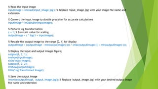 % Read the input image
inputImage = imread('input_image.jpg'); % Replace 'input_image.jpg' with your image file name and
extension
% Convert the input image to double precision for accurate calculations
inputImage = im2double(inputImage);
% Perform log transformation
c = 1; % Constant value for scaling
outputImage = c * log(1 + inputImage);
% Rescale the output image to the range [0, 1] for display
outputImage = (outputImage - min(outputImage(:))) / (max(outputImage(:)) - min(outputImage(:)));
% Display the input and output images figure;
subplot(1, 2, 1);
imshow(inputImage);
title('Input Image');
subplot(1, 2, 2);
imshow(outputImage);
title('Log Transformed Image');
% Save the output image
imwrite(outputImage, 'output_image.jpg'); % Replace 'output_image.jpg' with your desired output image
file name and extension
 