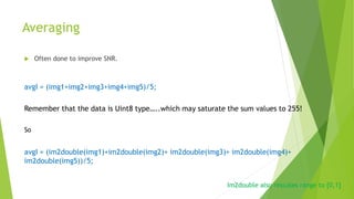 Averaging
 Often done to improve SNR.
avgI = (img1+img2+img3+img4+img5)/5;
Remember that the data is Uint8 type…..which may saturate the sum values to 255!
So
avgI = (im2double(img1)+im2double(img2)+ im2double(img3)+ im2double(img4)+
im2double(img5))/5;
Im2double also rescales range to [0,1]
 