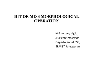 HIT OR MISS MORPHOLOGICAL
OPERATION
M.S.Antony Vigil,
Assistant Professor,
Department of CSE,
SRMIST,Ramapuram
 