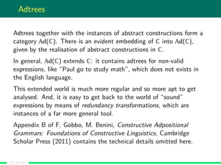 Adtrees
Adtrees together with the instances of abstract constructions form a
category Ad(C). There is an evident embedding of C into Ad(C),
given by the realisation of abstract constructions in C.
In general, Ad(C) extends C: it contains adtrees for non-valid
expressions, like “Paul go to study math”, which does not exists in
the English language.
This extended world is much more regular and so more apt to get
analysed. And, it is easy to get back to the world of “sound”
expressions by means of redundancy transformations, which are
instances of a far more general tool.
Appendix B of F. Gobbo, M. Benini, Constructive Adpositional
Grammars: Foundations of Constructive Linguistics, Cambridge
Scholar Press (2011) contains the technical details omitted here.
(12 of 17)
 