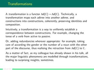 Transformations
A transformation is a functor Ad(C) → Ad(C). Technically, a
transformation maps each adtree into another adtree, and
constructions into constructions, coherently, preserving identities and
composition.
Intuitively, a transformation is a way to uniformly establish a
correspondence between constructions. For example, changing the
tense of a verb from active to passive.
Or, adding redundancies wherever appropriate: for example, taking
care of according the gender or the number of a noun with the other
part of the discourse, thus realising the retraction from Ad(C) to C.
As a matter of fact, as my colleague has already shown in his talk, all
the major linguistic phenomena are modelled through transformations,
leading to surprising insights, sometimes.
(13 of 17)
 