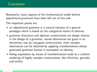 Conclusion
Necessarily, many aspects of the mathematical model behind
adpositional grammars have been left out of this talk.
The important points are:
an adpositional grammar is a natural instance of a general
paradigm which is based on the categorical notion of sheaves;
grammar characters and abstract constructions are design choices
in the design of a grammar: sound alternatives are given in an
elementary way by conjugate constructions; more complex
alternatives can be obtained by applying transformations whose
generated grammar functor is isomorphic to identity;
hiding expressions by means of transformations leads to a uniform
rendering of highly complex constructions, like inﬁnitives, gerunds,
and similar.
(15 of 17)
 