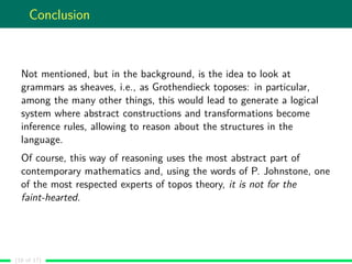 Conclusion
Not mentioned, but in the background, is the idea to look at
grammars as sheaves, i.e., as Grothendieck toposes: in particular,
among the many other things, this would lead to generate a logical
system where abstract constructions and transformations become
inference rules, allowing to reason about the structures in the
language.
Of course, this way of reasoning uses the most abstract part of
contemporary mathematics and, using the words of P. Johnstone, one
of the most respected experts of topos theory, it is not for the
faint-hearted.
(16 of 17)
 