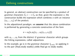 Deﬁning constructions
In general, an abstract construction can be speciﬁed by a product of
grammar characters C1 ×···×Cn so that, given the expression e, the
construction builds the expression which combines e with an instance
(c1,...,cn) of the product.
In the adpositional paradigm, we assume that the above combination
is performed by generating a concrete construction of the form
e → a1(e,a2(c1 ...an(cn−1,cn)))
with a1,...,an from the distinct U grammar character which groups
the linking expressions, called adpositions.
In the example, go is in the grammar character I( ,to), so applying it
to the pair (Paul,study maths) yields Paul go to study maths.
(9 of 17)
 