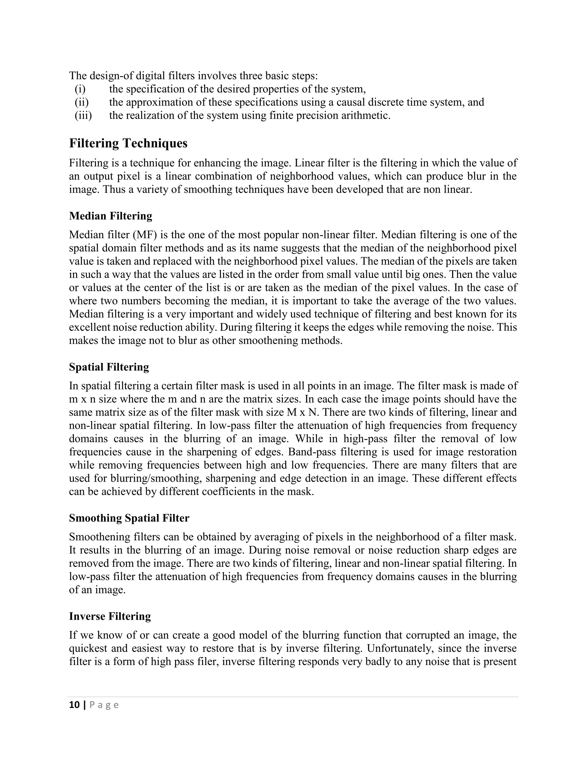 10 | P a g e
The design-of digital filters involves three basic steps:
(i) the specification of the desired properties of the system,
(ii) the approximation of these specifications using a causal discrete time system, and
(iii) the realization of the system using finite precision arithmetic.
Filtering Techniques
Filtering is a technique for enhancing the image. Linear filter is the filtering in which the value of
an output pixel is a linear combination of neighborhood values, which can produce blur in the
image. Thus a variety of smoothing techniques have been developed that are non linear.
Median Filtering
Median filter (MF) is the one of the most popular non-linear filter. Median filtering is one of the
spatial domain filter methods and as its name suggests that the median of the neighborhood pixel
value is taken and replaced with the neighborhood pixel values. The median of the pixels are taken
in such a way that the values are listed in the order from small value until big ones. Then the value
or values at the center of the list is or are taken as the median of the pixel values. In the case of
where two numbers becoming the median, it is important to take the average of the two values.
Median filtering is a very important and widely used technique of filtering and best known for its
excellent noise reduction ability. During filtering it keeps the edges while removing the noise. This
makes the image not to blur as other smoothening methods.
Spatial Filtering
In spatial filtering a certain filter mask is used in all points in an image. The filter mask is made of
m x n size where the m and n are the matrix sizes. In each case the image points should have the
same matrix size as of the filter mask with size M x N. There are two kinds of filtering, linear and
non-linear spatial filtering. In low-pass filter the attenuation of high frequencies from frequency
domains causes in the blurring of an image. While in high-pass filter the removal of low
frequencies cause in the sharpening of edges. Band-pass filtering is used for image restoration
while removing frequencies between high and low frequencies. There are many filters that are
used for blurring/smoothing, sharpening and edge detection in an image. These different effects
can be achieved by different coefficients in the mask.
Smoothing Spatial Filter
Smoothening filters can be obtained by averaging of pixels in the neighborhood of a filter mask.
It results in the blurring of an image. During noise removal or noise reduction sharp edges are
removed from the image. There are two kinds of filtering, linear and non-linear spatial filtering. In
low-pass filter the attenuation of high frequencies from frequency domains causes in the blurring
of an image.
Inverse Filtering
If we know of or can create a good model of the blurring function that corrupted an image, the
quickest and easiest way to restore that is by inverse filtering. Unfortunately, since the inverse
filter is a form of high pass filer, inverse filtering responds very badly to any noise that is present
 