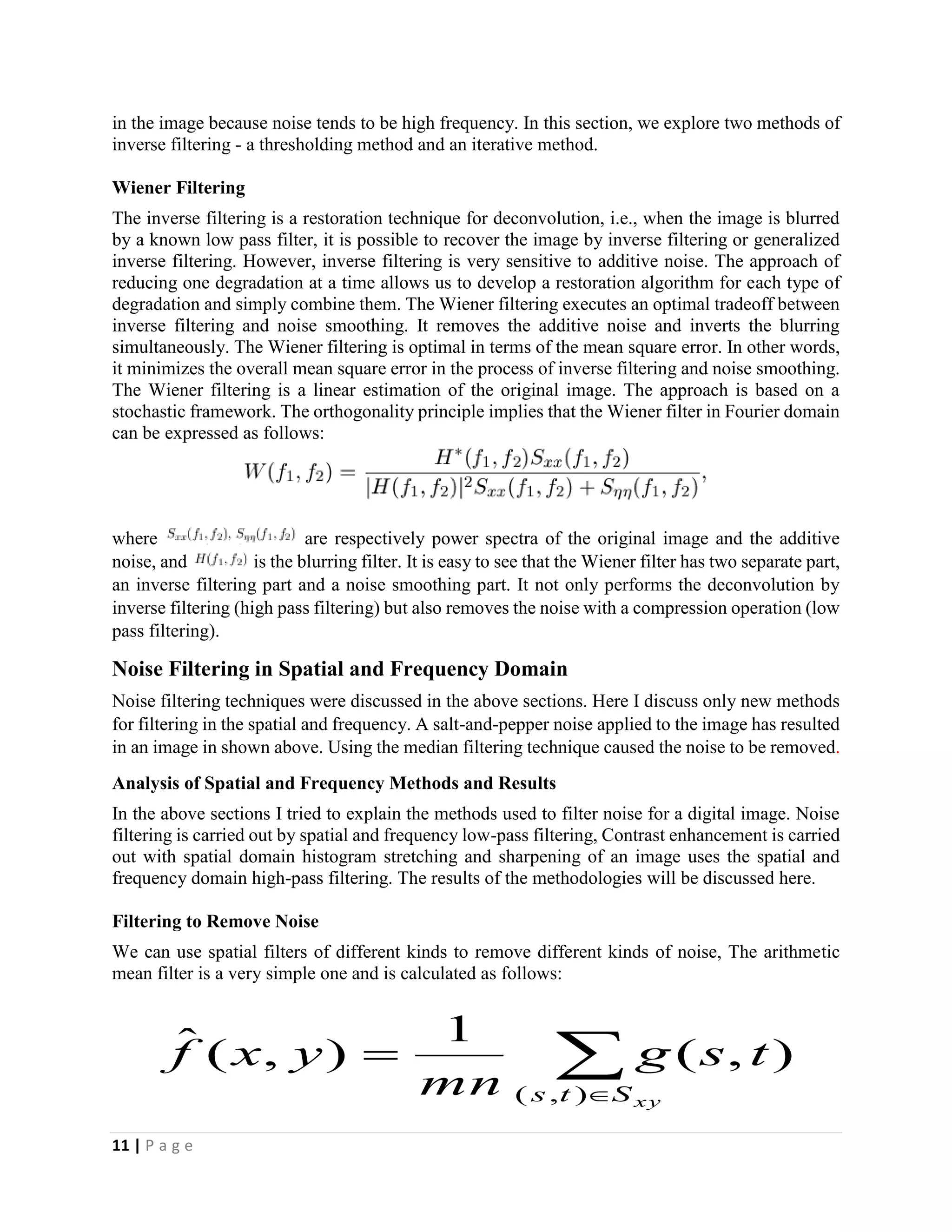 11 | P a g e
in the image because noise tends to be high frequency. In this section, we explore two methods of
inverse filtering - a thresholding method and an iterative method.
Wiener Filtering
The inverse filtering is a restoration technique for deconvolution, i.e., when the image is blurred
by a known low pass filter, it is possible to recover the image by inverse filtering or generalized
inverse filtering. However, inverse filtering is very sensitive to additive noise. The approach of
reducing one degradation at a time allows us to develop a restoration algorithm for each type of
degradation and simply combine them. The Wiener filtering executes an optimal tradeoff between
inverse filtering and noise smoothing. It removes the additive noise and inverts the blurring
simultaneously. The Wiener filtering is optimal in terms of the mean square error. In other words,
it minimizes the overall mean square error in the process of inverse filtering and noise smoothing.
The Wiener filtering is a linear estimation of the original image. The approach is based on a
stochastic framework. The orthogonality principle implies that the Wiener filter in Fourier domain
can be expressed as follows:
where are respectively power spectra of the original image and the additive
noise, and is the blurring filter. It is easy to see that the Wiener filter has two separate part,
an inverse filtering part and a noise smoothing part. It not only performs the deconvolution by
inverse filtering (high pass filtering) but also removes the noise with a compression operation (low
pass filtering).
Noise Filtering in Spatial and Frequency Domain
Noise filtering techniques were discussed in the above sections. Here I discuss only new methods
for filtering in the spatial and frequency. A salt-and-pepper noise applied to the image has resulted
in an image in shown above. Using the median filtering technique caused the noise to be removed.
Analysis of Spatial and Frequency Methods and Results
In the above sections I tried to explain the methods used to filter noise for a digital image. Noise
filtering is carried out by spatial and frequency low-pass filtering, Contrast enhancement is carried
out with spatial domain histogram stretching and sharpening of an image uses the spatial and
frequency domain high-pass filtering. The results of the methodologies will be discussed here.
Filtering to Remove Noise
We can use spatial filters of different kinds to remove different kinds of noise, The arithmetic
mean filter is a very simple one and is calculated as follows:


xySts
tsg
mn
yxf
),(
),(
1
),(ˆ
 