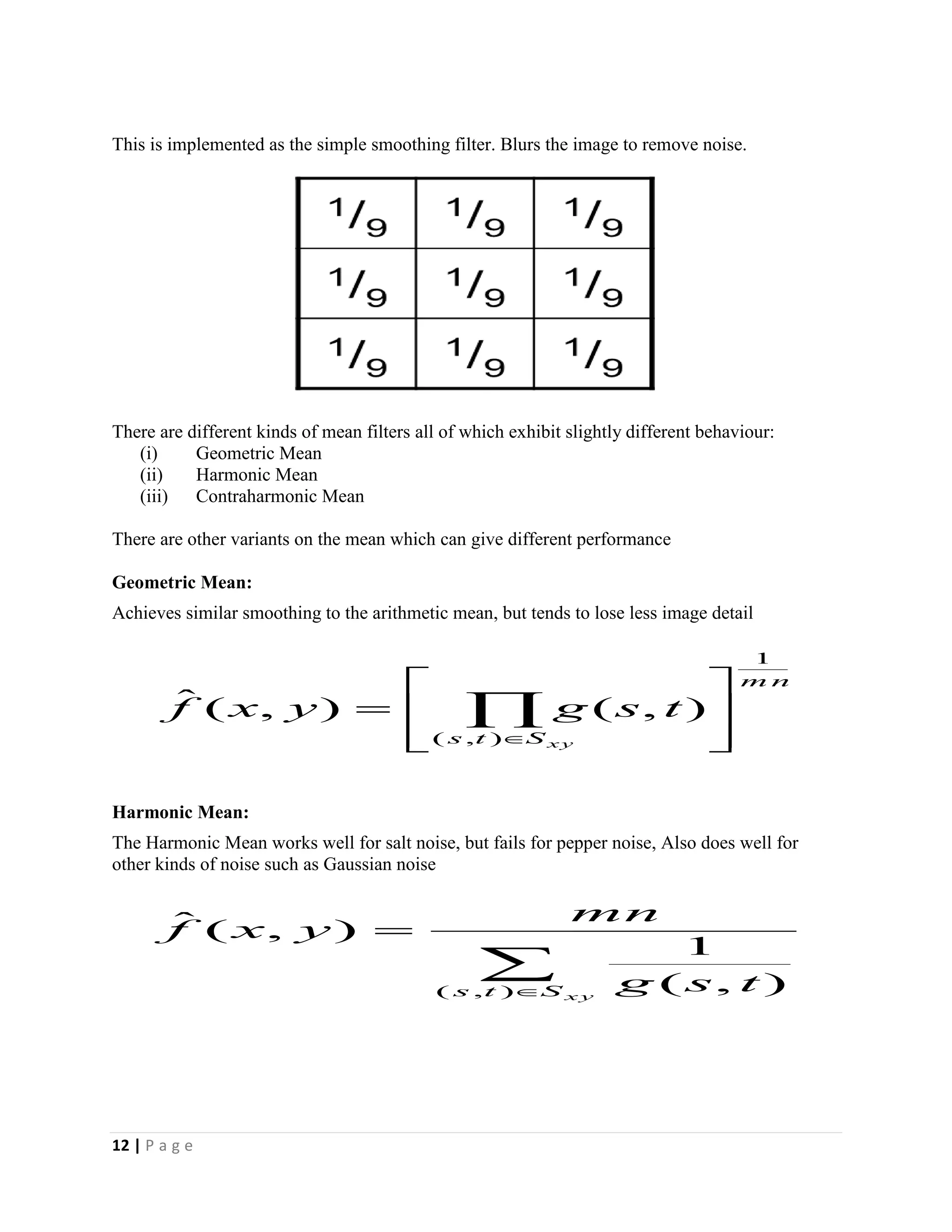 12 | P a g e
This is implemented as the simple smoothing filter. Blurs the image to remove noise.
There are different kinds of mean filters all of which exhibit slightly different behaviour:
(i) Geometric Mean
(ii) Harmonic Mean
(iii) Contraharmonic Mean
There are other variants on the mean which can give different performance
Geometric Mean:
Achieves similar smoothing to the arithmetic mean, but tends to lose less image detail
Harmonic Mean:
The Harmonic Mean works well for salt noise, but fails for pepper noise, Also does well for
other kinds of noise such as Gaussian noise
m n
Sts xy
tsgyxf
1
),(
),(),(ˆ








 


x ySts tsg
mn
yxf
),( ),(
1
),(ˆ
 