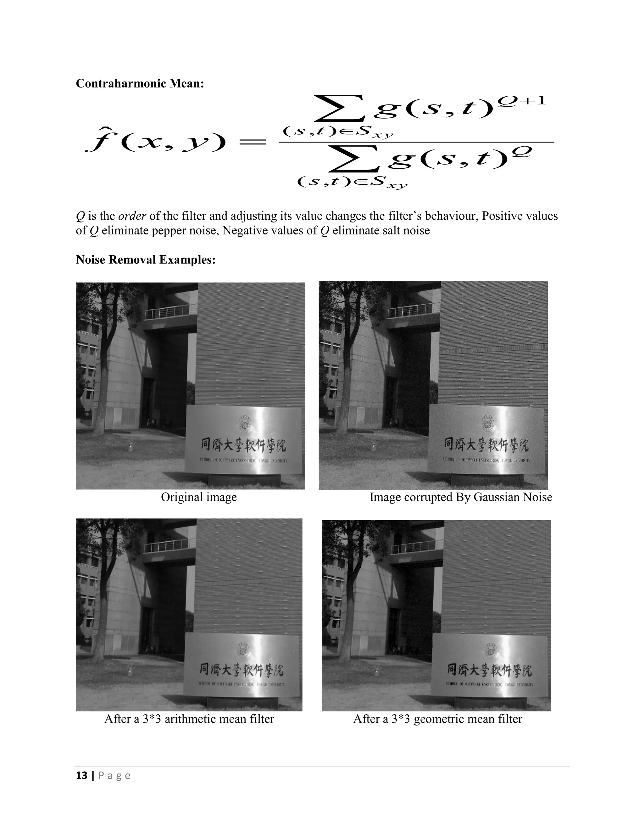 13 | P a g e
Contraharmonic Mean:
Q is the order of the filter and adjusting its value changes the filter’s behaviour, Positive values
of Q eliminate pepper noise, Negative values of Q eliminate salt noise
Noise Removal Examples:
Original image Image corrupted By Gaussian Noise
After a 3*3 arithmetic mean filter After a 3*3 geometric mean filter






xy
xy
Sts
Q
Sts
Q
tsg
tsg
yxf
),(
),(
1
),(
),(
),(ˆ
 