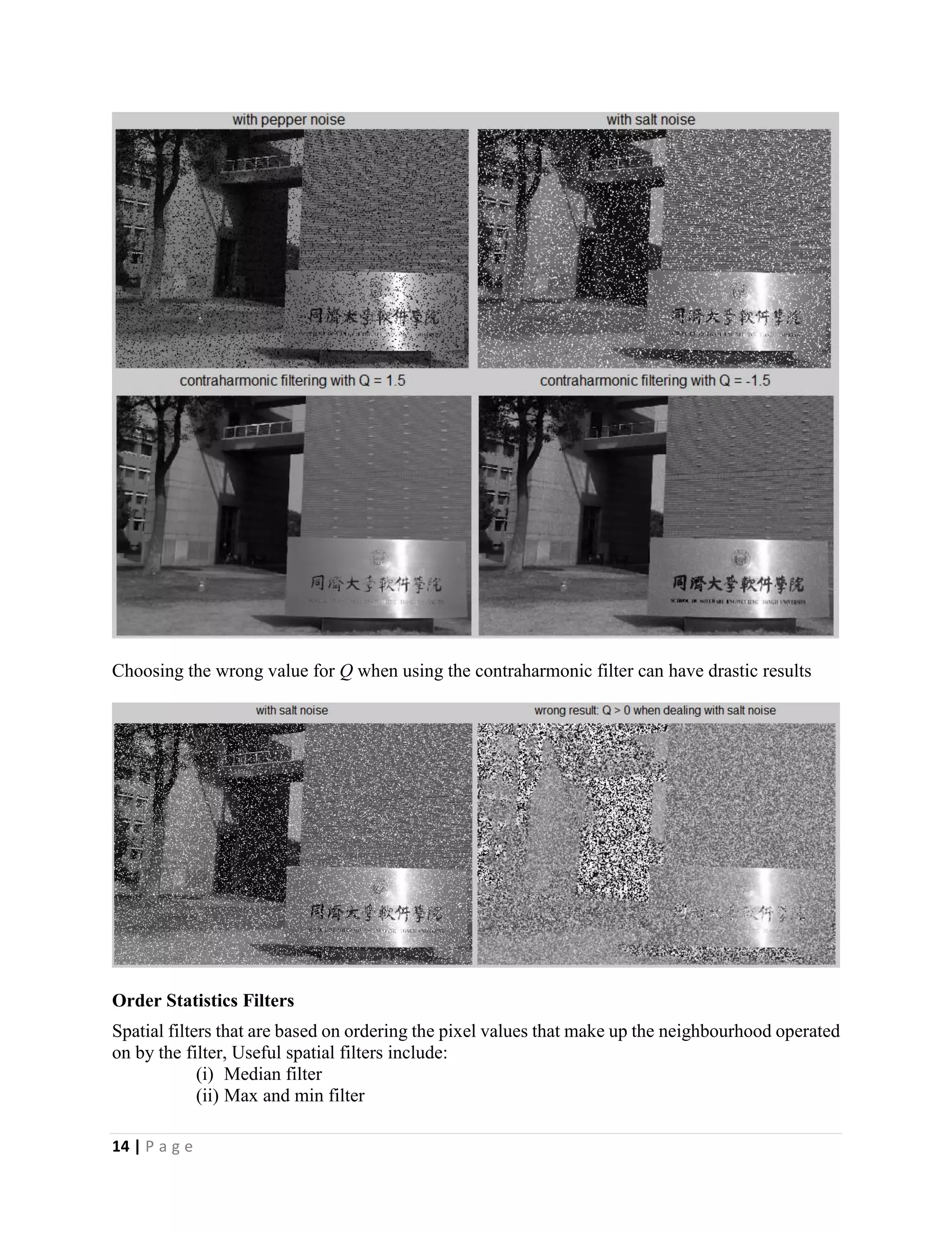 14 | P a g e
Choosing the wrong value for Q when using the contraharmonic filter can have drastic results
Order Statistics Filters
Spatial filters that are based on ordering the pixel values that make up the neighbourhood operated
on by the filter, Useful spatial filters include:
(i) Median filter
(ii) Max and min filter
 