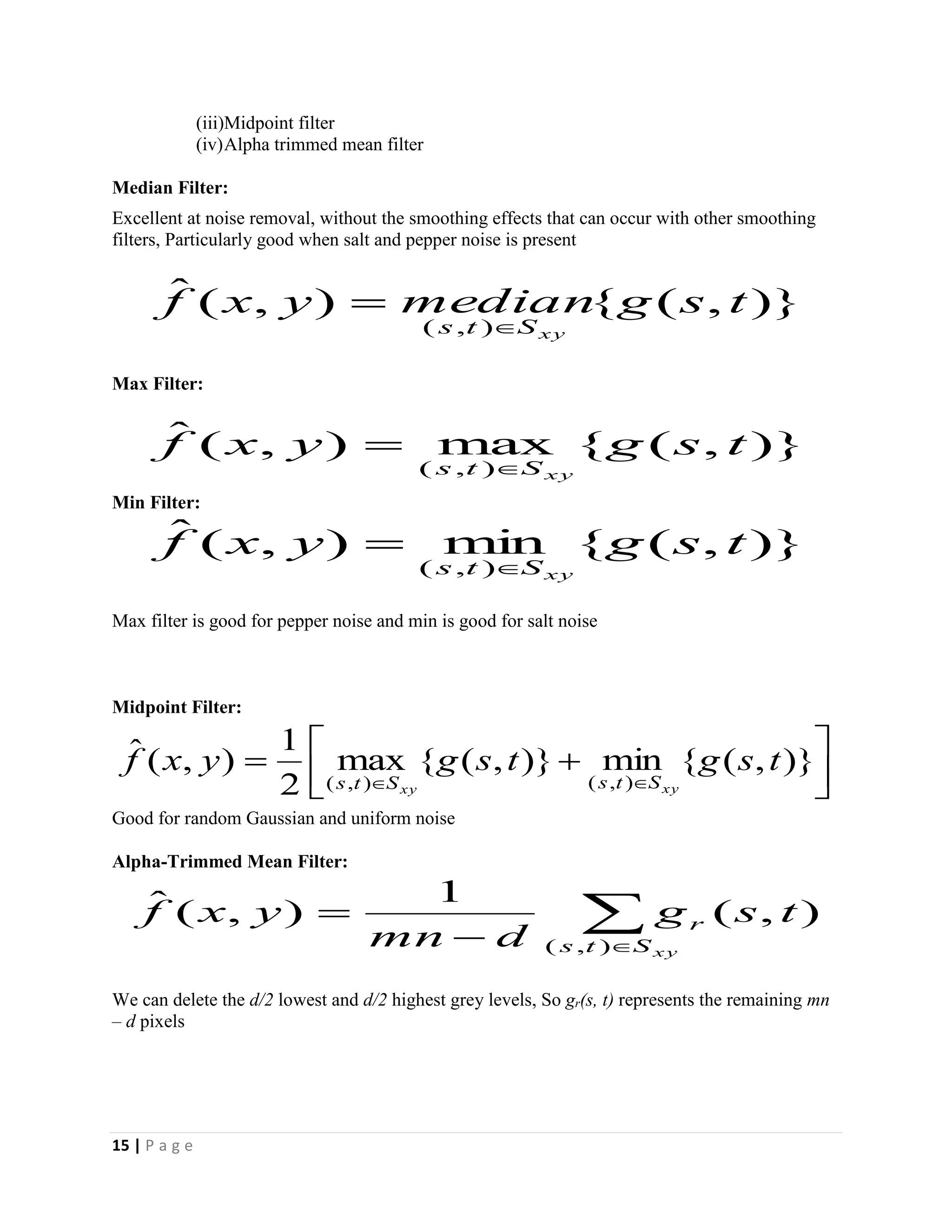 15 | P a g e
(iii)Midpoint filter
(iv)Alpha trimmed mean filter
Median Filter:
Excellent at noise removal, without the smoothing effects that can occur with other smoothing
filters, Particularly good when salt and pepper noise is present
Max Filter:
Min Filter:
Max filter is good for pepper noise and min is good for salt noise
Midpoint Filter:
Good for random Gaussian and uniform noise
Alpha-Trimmed Mean Filter:
We can delete the d/2 lowest and d/2 highest grey levels, So gr(s, t) represents the remaining mn
– d pixels
)},({),(ˆ
),(
tsgmedianyxf
xySts 

)},({max),(ˆ
),(
tsgyxf
xySts 

)},({min),(ˆ
),(
tsgyxf
xySts 




 

)},({min)},({max
2
1
),(ˆ
),(),(
tsgtsgyxf
xyxy StsSts


xySts
r tsg
dmn
yxf
),(
),(
1
),(ˆ
 