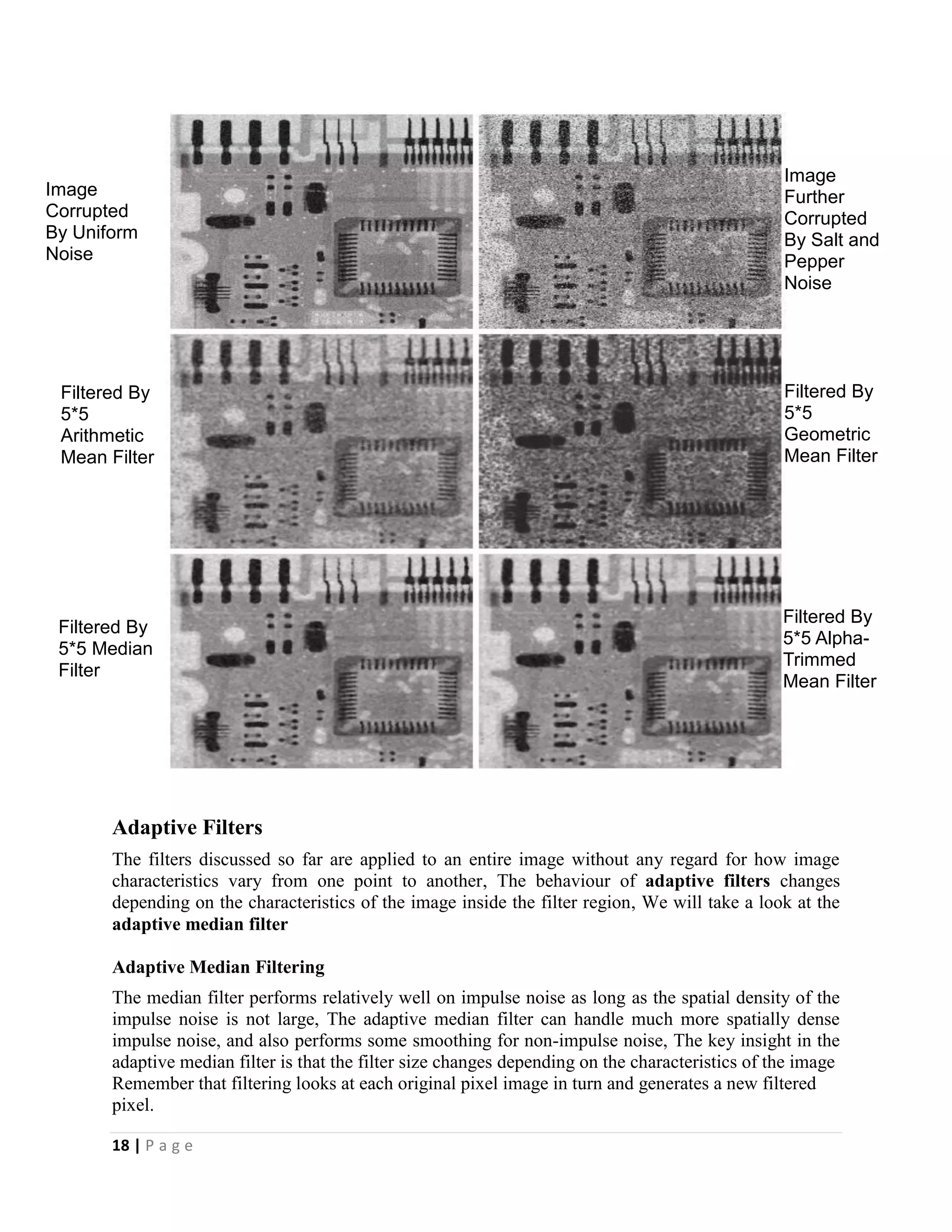 18 | P a g e
Adaptive Filters
The filters discussed so far are applied to an entire image without any regard for how image
characteristics vary from one point to another, The behaviour of adaptive filters changes
depending on the characteristics of the image inside the filter region, We will take a look at the
adaptive median filter
Adaptive Median Filtering
The median filter performs relatively well on impulse noise as long as the spatial density of the
impulse noise is not large, The adaptive median filter can handle much more spatially dense
impulse noise, and also performs some smoothing for non-impulse noise, The key insight in the
adaptive median filter is that the filter size changes depending on the characteristics of the image
Remember that filtering looks at each original pixel image in turn and generates a new filtered
pixel.
Image
Further
Corrupted
By Salt and
Pepper
Noise
Image
Corrupted
By Uniform
Noise
Filtered By
5*5
Arithmetic
Mean Filter
Filtered By
5*5
Geometric
Mean Filter
Filtered By
5*5 Median
Filter
Filtered By
5*5 Alpha-
Trimmed
Mean Filter
 