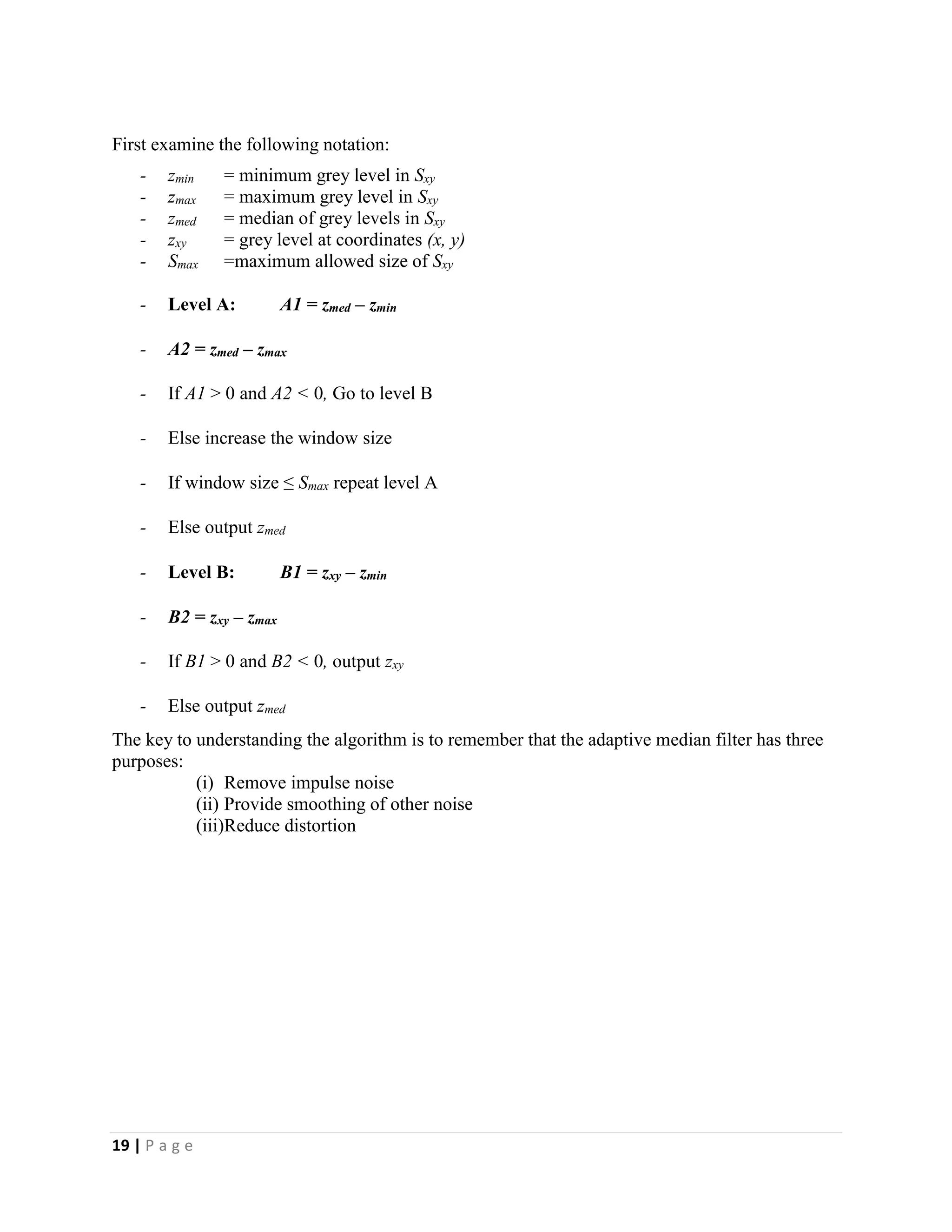 19 | P a g e
First examine the following notation:
- zmin = minimum grey level in Sxy
- zmax = maximum grey level in Sxy
- zmed = median of grey levels in Sxy
- zxy = grey level at coordinates (x, y)
- Smax =maximum allowed size of Sxy
- Level A: A1 = zmed – zmin
- A2 = zmed – zmax
- If A1 > 0 and A2 < 0, Go to level B
- Else increase the window size
- If window size ≤ Smax repeat level A
- Else output zmed
- Level B: B1 = zxy – zmin
- B2 = zxy – zmax
- If B1 > 0 and B2 < 0, output zxy
- Else output zmed
The key to understanding the algorithm is to remember that the adaptive median filter has three
purposes:
(i) Remove impulse noise
(ii) Provide smoothing of other noise
(iii)Reduce distortion
 