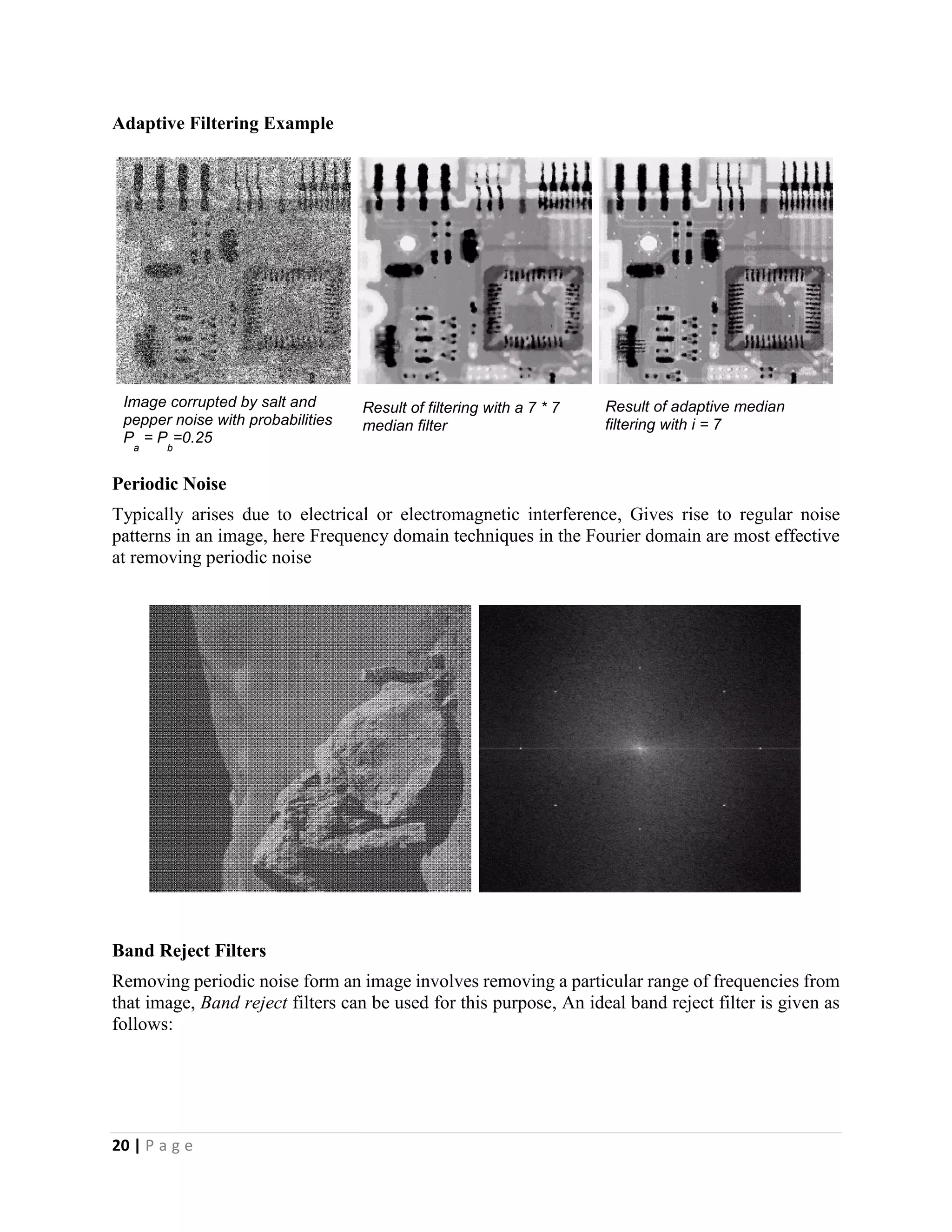 20 | P a g e
Adaptive Filtering Example
Periodic Noise
Typically arises due to electrical or electromagnetic interference, Gives rise to regular noise
patterns in an image, here Frequency domain techniques in the Fourier domain are most effective
at removing periodic noise
Band Reject Filters
Removing periodic noise form an image involves removing a particular range of frequencies from
that image, Band reject filters can be used for this purpose, An ideal band reject filter is given as
follows:
Image corrupted by salt and
pepper noise with probabilities
P
a
= P
b
=0.25
Result of filtering with a 7 * 7
median filter
Result of adaptive median
filtering with i = 7
 