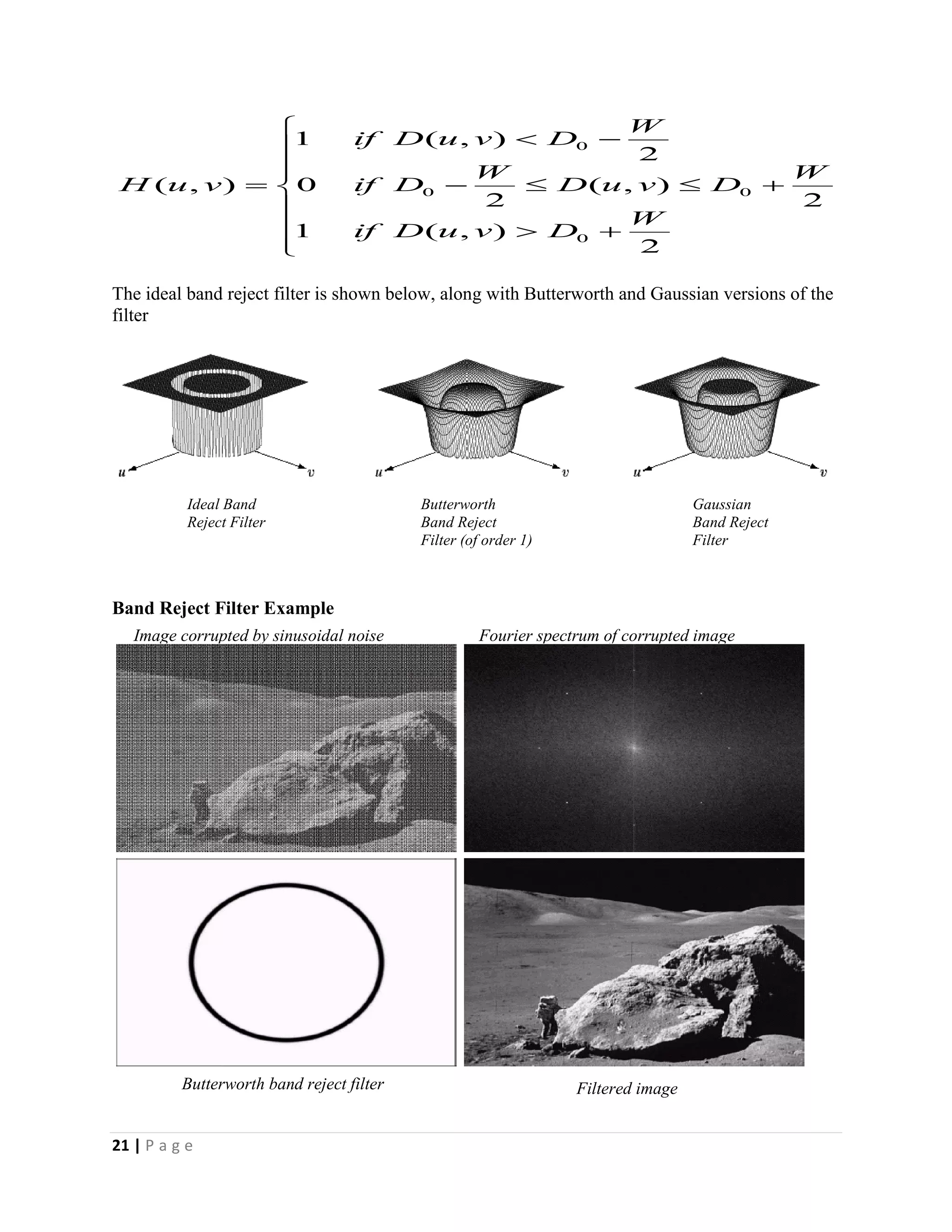 21 | P a g e
The ideal band reject filter is shown below, along with Butterworth and Gaussian versions of the
filter
Band Reject Filter Example












2
),(1
2
),(
2
0
2
),(1
),(
0
00
0
W
DvuDif
W
DvuD
W
Dif
W
DvuDif
vuH
Ideal Band
Reject Filter
Butterworth
Band Reject
Filter (of order 1)
Gaussian
Band Reject
Filter
Image corrupted by sinusoidal noise Fourier spectrum of corrupted image
Filtered imageButterworth band reject filter
 