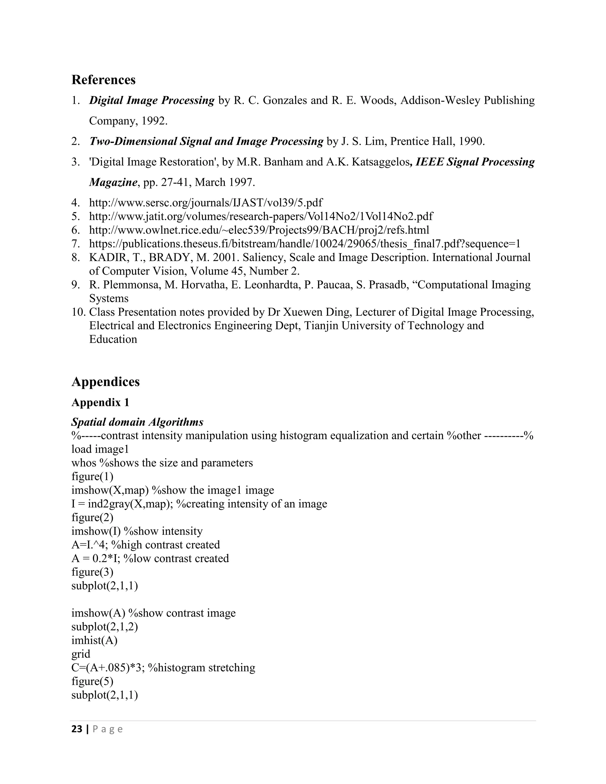 23 | P a g e
References
1. Digital Image Processing by R. C. Gonzales and R. E. Woods, Addison-Wesley Publishing
Company, 1992.
2. Two-Dimensional Signal and Image Processing by J. S. Lim, Prentice Hall, 1990.
3. 'Digital Image Restoration', by M.R. Banham and A.K. Katsaggelos, IEEE Signal Processing
Magazine, pp. 27-41, March 1997.
4. http://www.sersc.org/journals/IJAST/vol39/5.pdf
5. http://www.jatit.org/volumes/research-papers/Vol14No2/1Vol14No2.pdf
6. http://www.owlnet.rice.edu/~elec539/Projects99/BACH/proj2/refs.html
7. https://publications.theseus.fi/bitstream/handle/10024/29065/thesis_final7.pdf?sequence=1
8. KADIR, T., BRADY, M. 2001. Saliency, Scale and Image Description. International Journal
of Computer Vision, Volume 45, Number 2.
9. R. Plemmonsa, M. Horvatha, E. Leonhardta, P. Paucaa, S. Prasadb, “Computational Imaging
Systems
10. Class Presentation notes provided by Dr Xuewen Ding, Lecturer of Digital Image Processing,
Electrical and Electronics Engineering Dept, Tianjin University of Technology and
Education
Appendices
Appendix 1
Spatial domain Algorithms
%-----contrast intensity manipulation using histogram equalization and certain %other ----------%
load image1
whos %shows the size and parameters
figure(1)
imshow(X,map) %show the image1 image
I = ind2gray(X,map); %creating intensity of an image
figure(2)
imshow(I) %show intensity
A=I.^4; %high contrast created
A = 0.2*I; %low contrast created
figure(3)
subplot(2,1,1)
imshow(A) %show contrast image
subplot(2,1,2)
imhist(A)
grid
C=(A+.085)*3; %histogram stretching
figure(5)
subplot(2,1,1)
 